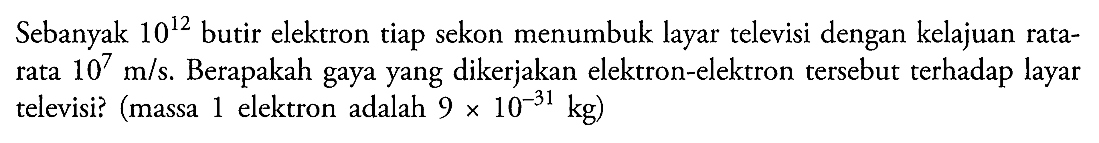 Sebanyak 10^12 butir elektron tiap sekon menumbuk layar televisi dengan kelajuan ratarata 10^7 m/s. Berapakah gaya yang dikerjakan elektron-elektron tersebut terhadap layar televisi? (massa 1 elektron adalah 9 x 10^-31 kg )