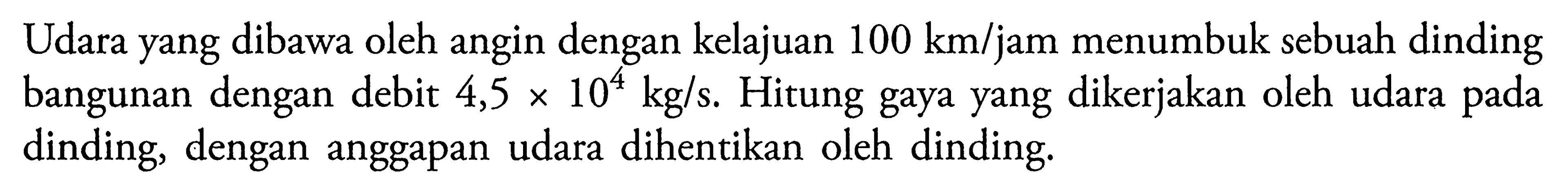 Udara yang dibawa oleh angin dengan kelajuan 100 km/jam menumbuk sebuah dinding bangunan dengan debit 4,5 x 10^4 kg/s. Hitung gaya yang dikerjakan oleh udara pada dinding, dengan anggapan udara dihentikan oleh dinding. 