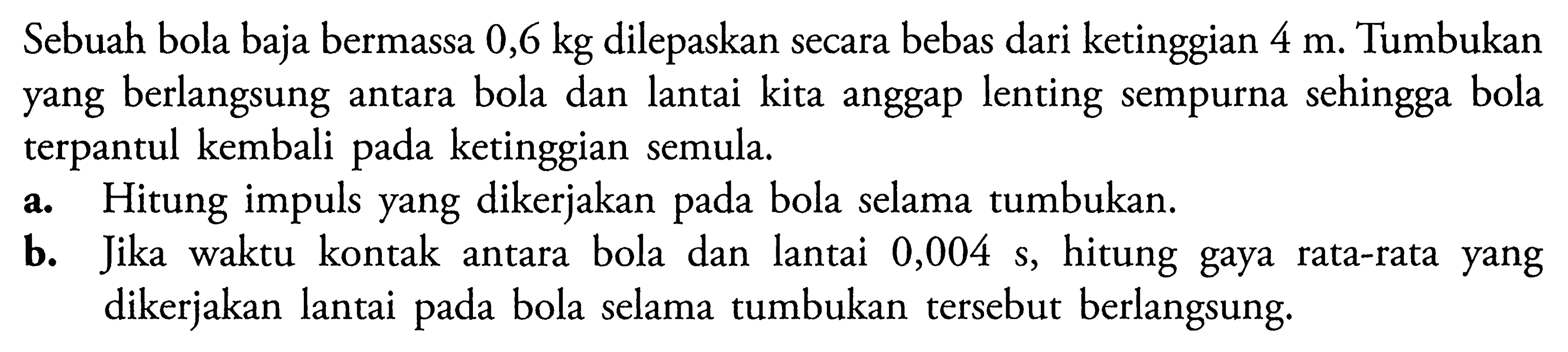 Sebuah bola baja bermassa 0,6 kg dilepaskan secara bebas dari ketinggian 4 m. Tumbukan yang berlangsung antara bola dan lantai kita anggap lenting sempurna sehingga bola terpantul kembali pada ketinggian semula. a. Hitung impuls yang dikerjakan pada bola selama tumbukan. b. Jika waktu kontak antara bola dan lantai 0,004 s,  hitung gaya rata-rata yang dikerjakan lantai pada bola selama tumbukan tersebut berlangsung.