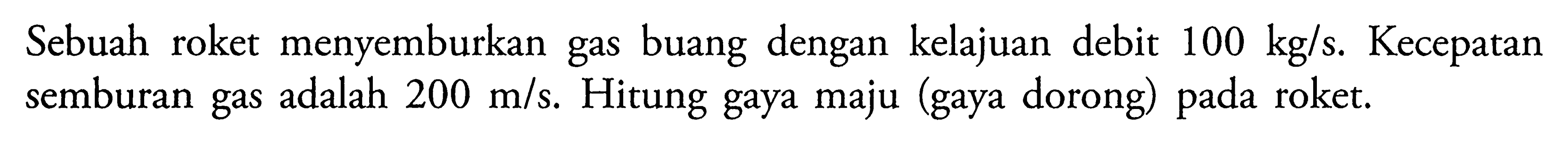 Sebuah roket menyemburkan gas buang dengan kelajuan debit 100 kg/s. Kecepatan semburan gas adalah 200 m/s. Hitung gaya maju (gaya dorong) pada roket.