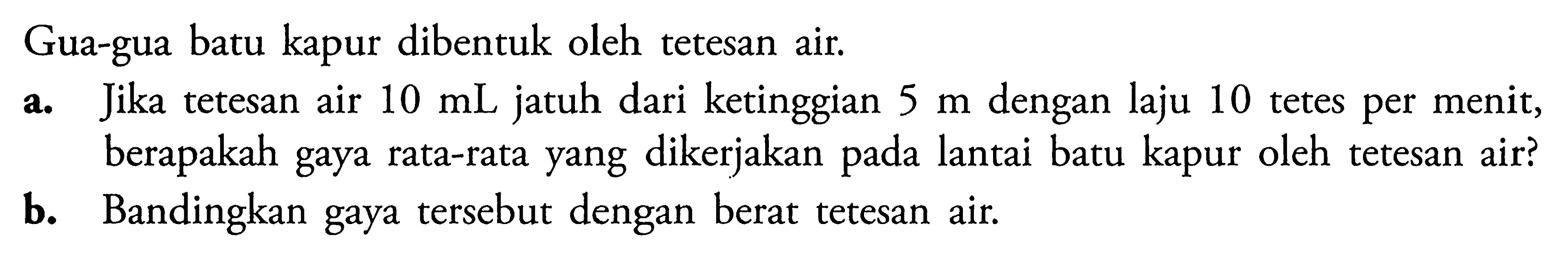 Gua-gua batu kapur dibentuk oleh tetesan air. 
a. Jika tetesan air 10 mL jatuh dari ketinggian 5 m dengan laju 10 tetes per menit, berapakah gaya rata-rata yang dikerjakan pada lantai batu kapur oleh tetesan air? 
b. Bandingkan gaya tersebut dengan berat tetesan air.