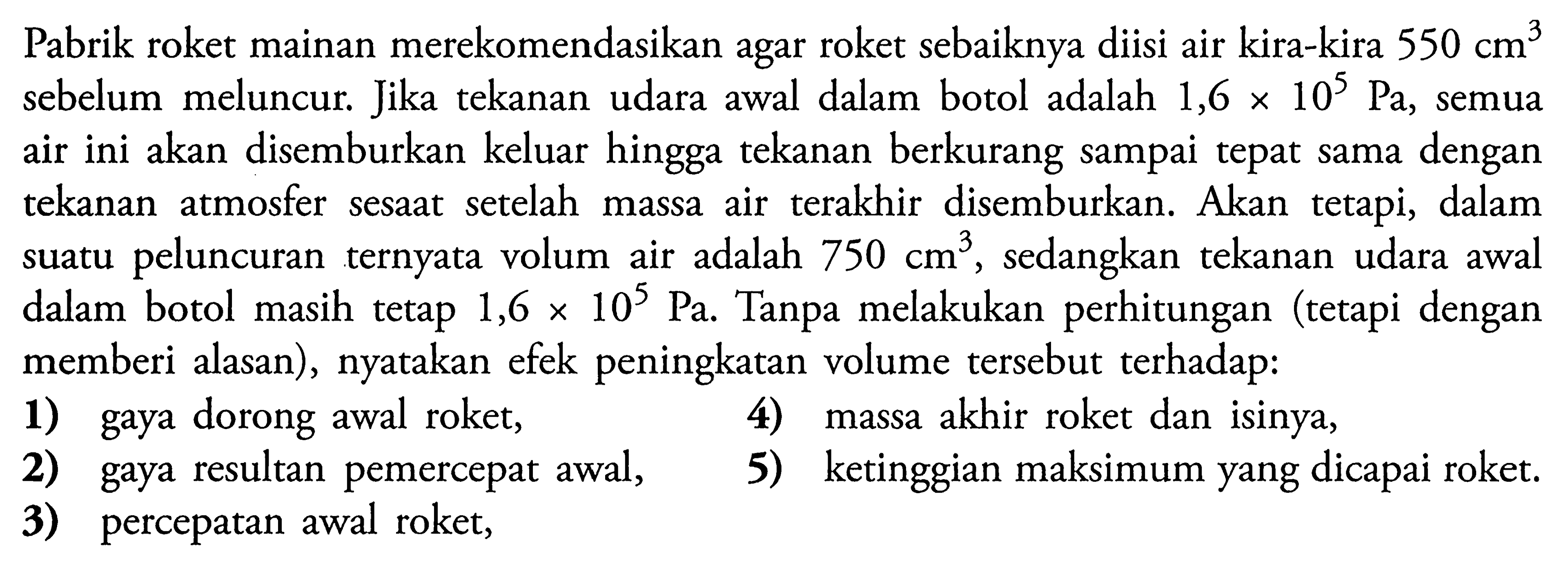 Pabrik roket mainan merekomendasikan agar roket sebaiknya diisi air kira-kira 550 cm^3 sebelum meluncur. Jika tekanan udara awal dalam botol adalah 1,6 x 10^5 Pa, semua air ini akan disemburkan keluar hingga tekanan berkurang sampai tepat sama dengan tekanan atmosfer sesaat setelah massa air terakhir disemburkan. Akan tetapi, dalam suatu peluncuran ternyata volum air adalah 750 cm^3, sedangkan tekanan udara awal dalam botol masih tetap 1,6 x 10^5 Pa. Tanpa melakukan perhitungan tetapi dengan memberi alasan, nyatakan efek peningkatan volume tersebut terhadap:
1 gaya dorong awal roket,
4 massa akhir roket dan isinya,
2 gaya resultan pemercepat awal,
5 ketinggian maksimum yang dicapai roket.
3 percepatan awal roket,