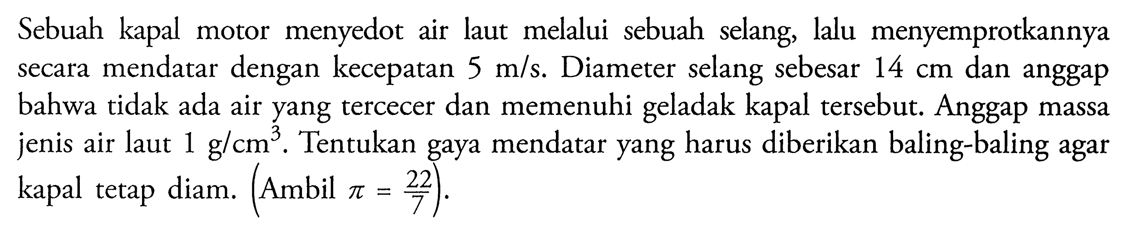 Sebuah kapal motor menyedot air laut melalui sebuah selang, lalu menyemprotkannya secara mendatar dengan kecepatan  5 m/s . Diameter selang sebesar  14 cm  dan anggap bahwa tidak ada air yang tercecer dan memenuhi geladak kapal tersebut. Anggap massa jenis air laut  1 g/cm^3 . Tentukan gaya mendatar yang harus diberikan baling-baling agar kapal tetap diam. (Ambil  pi=22/7  ).