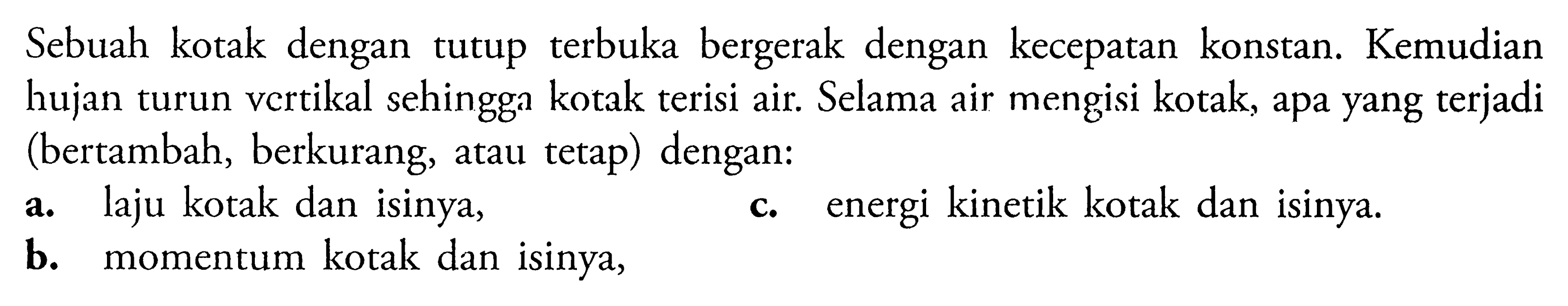 Sebuah kotak dengan tutup terbuka bergerak dengan kecepatan konstan. Kemudian hujan turun vertikal sehingga kotak terisi air. Selama air mengisi kotak, apa yang terjadi (bertambah, berkurang, atau tetap) dengan:a. laju kotak dan isinya,c. energi kinetik kotak dan isinya.b. momentum kotak dan isinya,