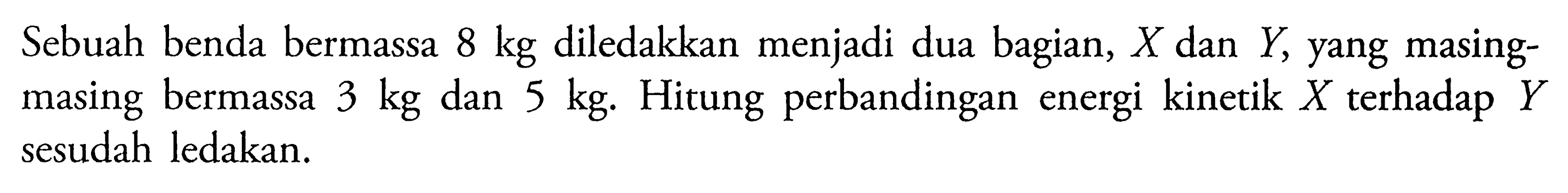 Sebuah benda bermassa 8 kg diledakkan menjadi dua bagian, X dan Y, yang masingmasing bermassa 3 kg dan 5 kg. Hitung perbandingan energi kinetik X terhadap Y sesudah ledakan. 