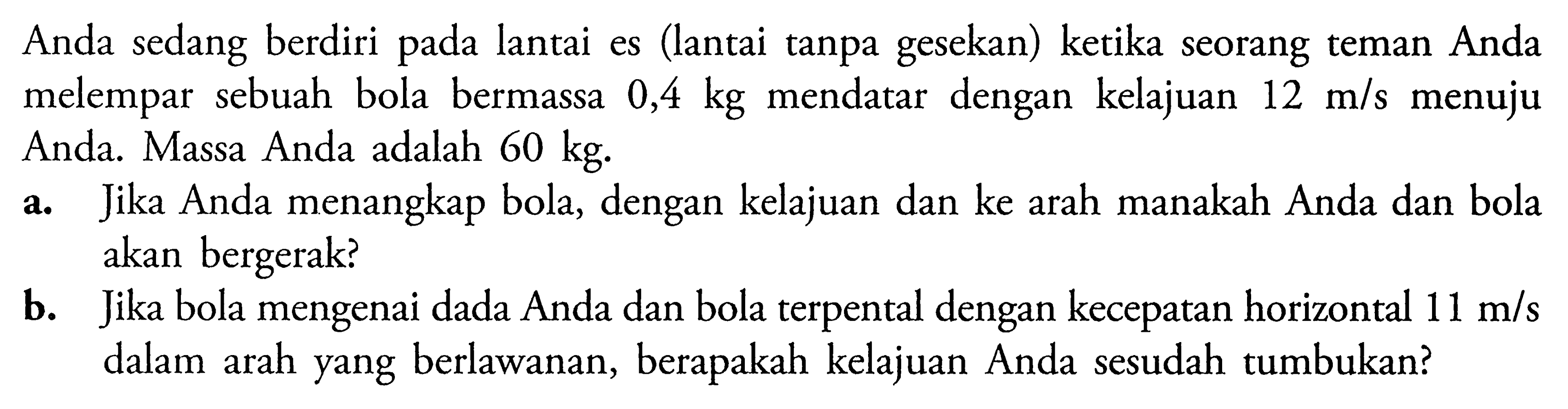 Anda sedang berdiri pada lantai es (lantai tanpa gesekan) ketika seorang teman Anda melempar sebuah bola bermassa  0,4 kg  mendatar dengan kelajuan  12 m/s menuju  Anda. Massa Anda adalah  60 kg .a. Jika Anda menangkap bola, dengan kelajuan dan ke arah manakah Anda dan bola akan bergerak?b. Jika bola mengenai dada Anda dan bola terpental dengan kecepatan horizontal  11 m/s  dalam arah yang berlawanan, berapakah kelajuan Anda sesudah tumbukan?