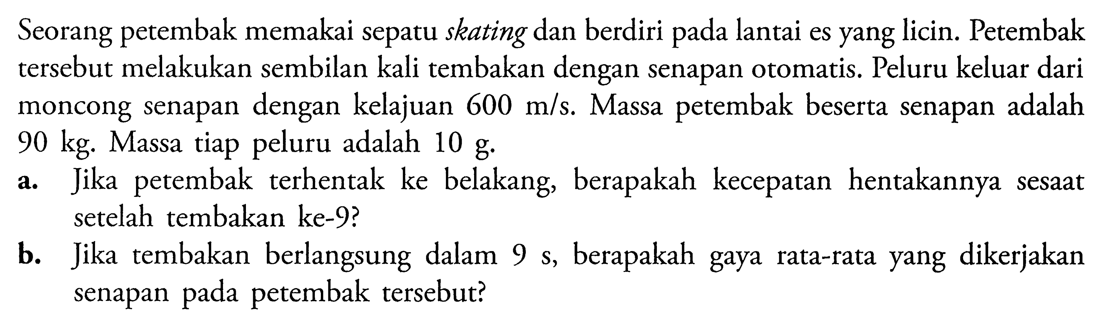 Seorang petembak memakai sepatu skating dan berdiri pada lantai es yang licin. Petembak tersebut melakukan sembilan kali tembakan dengan senapan otomatis. Peluru keluar dari moncong senapan dengan kelajuan 600 m/s. Massa petembak beserta senapan adalah 90 kg. Massa tiap peluru adalah 10 g. a. Jika petembak terhentak ke belakang, berapakah kecepatan hentakannya sesaat setelah tembakan ke-9? b. Jika tembakan berlangsung dalam 9 s, berapakah gaya rata-rata yang dikerjakan senapan pada petembak tersebut?