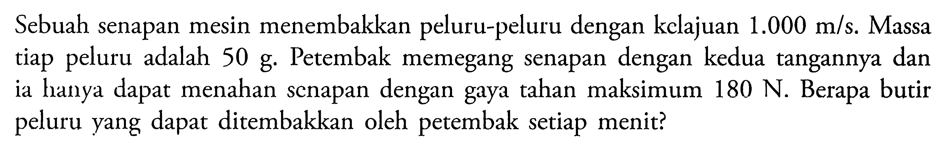 Sebuah senapan mesin menembakkan peluru-peluru dengan kclajuan  1.000 m/s.  Massa tiap peluru adalah 50 g. Petembak memegang senapan dengan kedua tangannya dan ia hanya dapat menahan scnapan dengan gaya tahan maksimum 180 N. Berapa butir peluru yang dapat ditembakkan oleh petembak setiap menit?