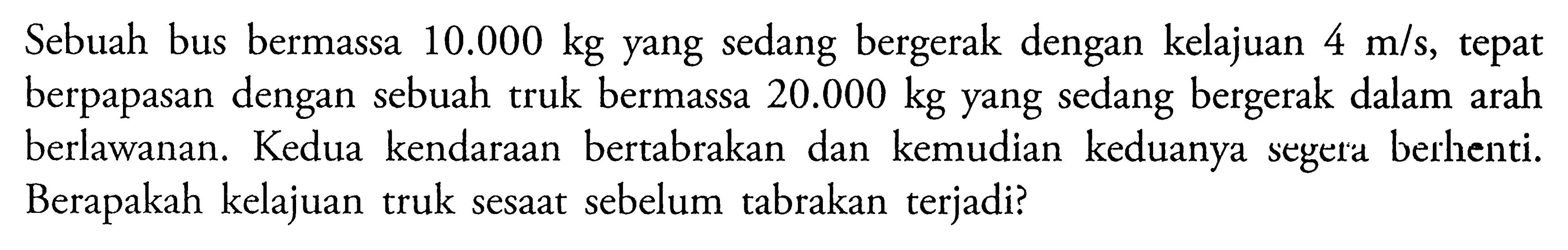 Sebuah bus bermassa  10.000 kg  yang sedang bergerak dengan kelajuan  4 m/s, tepat  berpapasan dengan sebuah truk bermassa  20.000 kg  yang sedang bergerak dalam arah berlawanan. Kedua kendaraan bertabrakan dan kemudian keduanya segera berhenti. Berapakah kelajuan truk sesaat sebelum tabrakan terjadi?