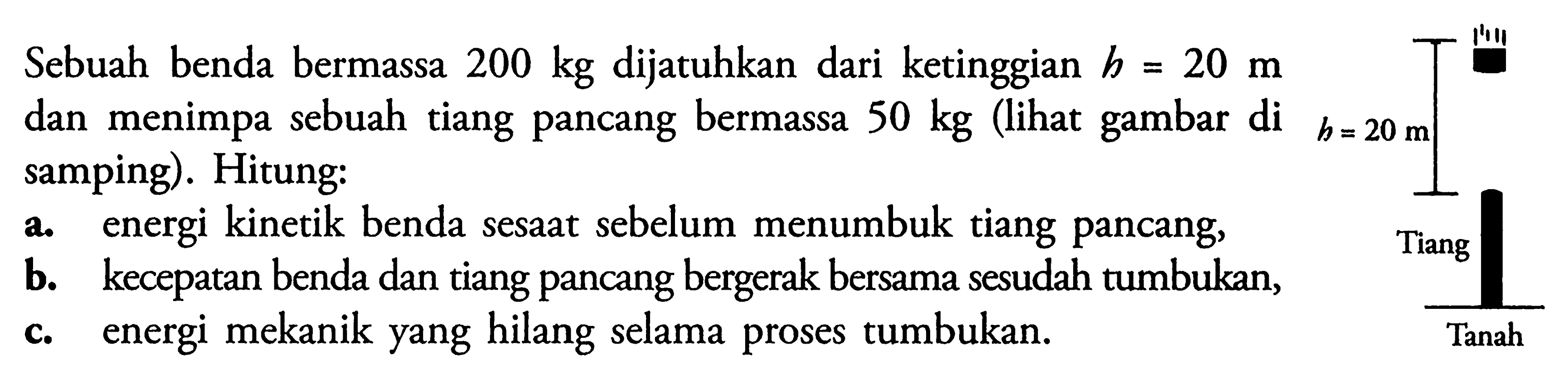 Sebuah benda bermassa 200 kg dijatuhkan dari ketinggian h=20 m dan menimpa sebuah tiang pancang bermassa 50 kg (lihat gambar di h=20 m samping). Hitung:a. energi kinetik benda sesaat sebelum menumbuk tiang pancang,b. kecepatan benda dan tiang pancang bergerak bersama sesudah tumbukan,c. energi mekanik yang hilang selama proses tumbukan.h=20 m Tiang Tanah