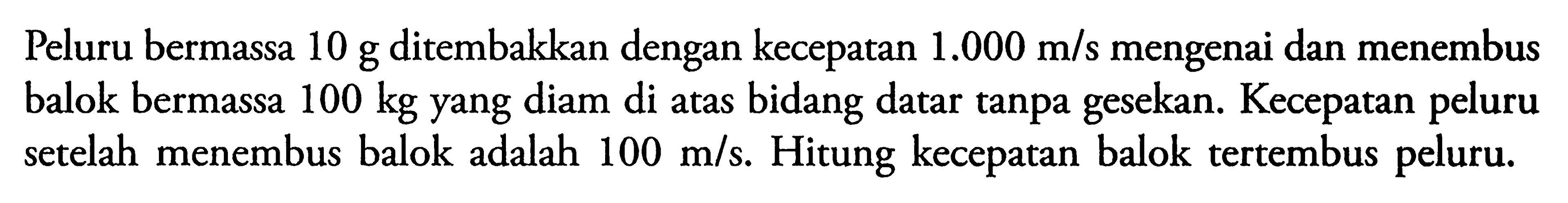 Peluru bermassa 10 g ditembakkan dengan kecepatan 1.000 m/s mengenai dan menembus balok bermassa 100 kg yang diam di atas bidang datar tanpa gesekan. Kecepatan peluru setelah menembus balok adalah 100 m/s. Hitung kecepatan balok tertembus peluru.