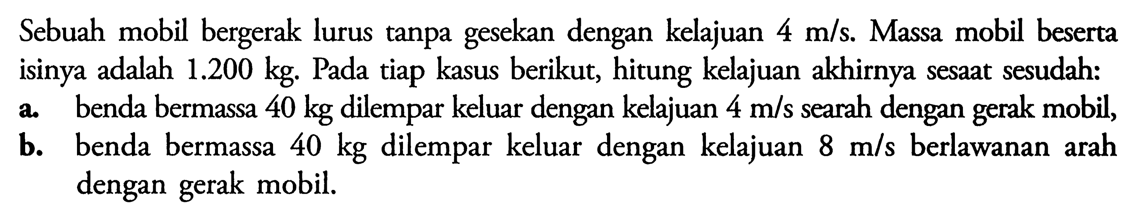 Sebuah mobil bergerak lurus tanpa gesekan dengan kelajuan  4 m/s . Massa mobil beserta isinya adalah  1.200 kg . Pada tiap kasus berikut, hitung kelajuan akhirnya sesaat sesudah:a. benda bermassa  40 kg  dilempar keluar dengan kelajuan  4 m/s  searah dengan gerak mobil,b. benda bermassa  40 kg  dilempar keluar dengan kelajuan  8 m/s  berlawanan arah dengan gerak mobil.