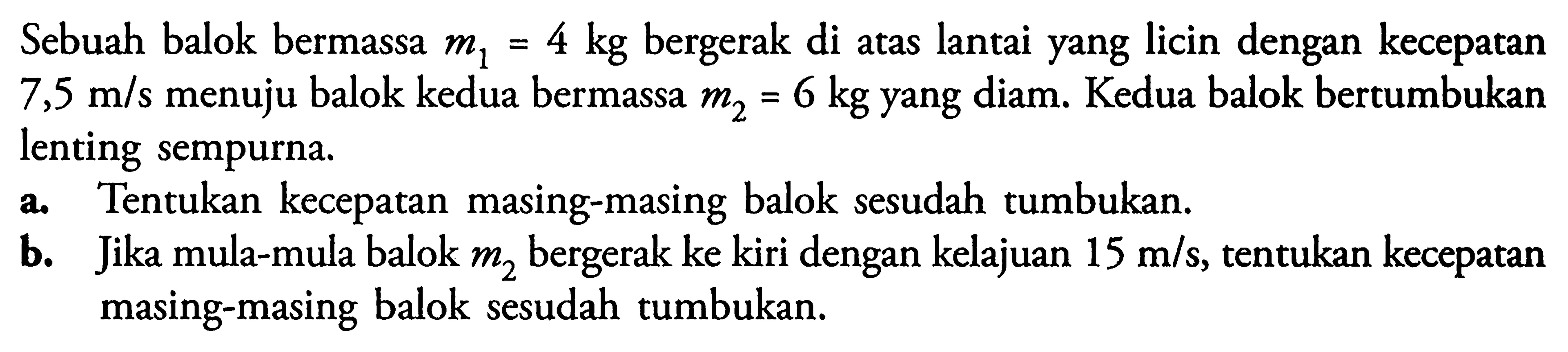 Sebuah balok bermassa m1=4 kg bergerak di atas lantai yang licin dengan kecepatan 7,5 m/s menuju balok kedua bermassa m2=6 kg yang diam. Kedua balok bertumbukan lenting sempurna. a. Tentukan kecepatan masing-masing balok sesudah tumbukan. b. Jika mula-mula balok m2 bergerak ke kiri dengan kelajuan 15 m/s, tentukan kecepatan masing-masing balok sesudah tumbukan.