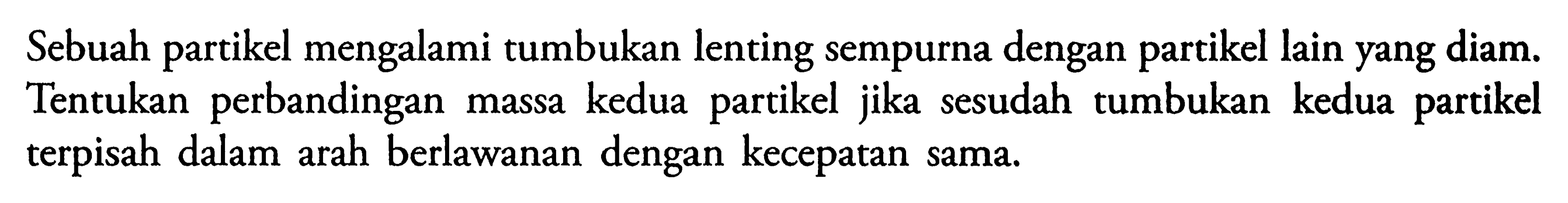 Sebuah partikel mengalami tumbukan lenting sempurna dengan partikel lain yang diam. Tentukan perbandingan massa kedua partikel jika sesudah tumbukan kedua partikel terpisah dalam arah berlawanan dengan kecepatan sama.