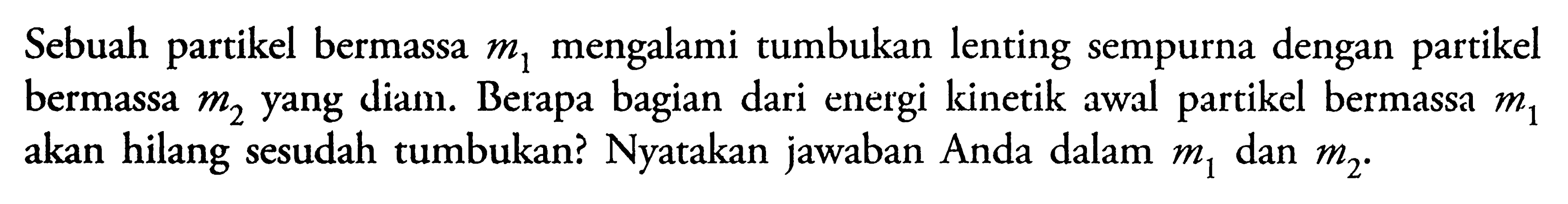 Sebuah partikel bermassa m1 mengalami tumbukan lenting sempurna dengan partikel bermassa m2 yang diam. Berapa bagian dari energi kinetik awal partikel bermassa m1 akan hilang sesudah tumbukan? Nyatakan jawaban Anda dalam m1 dan m2.