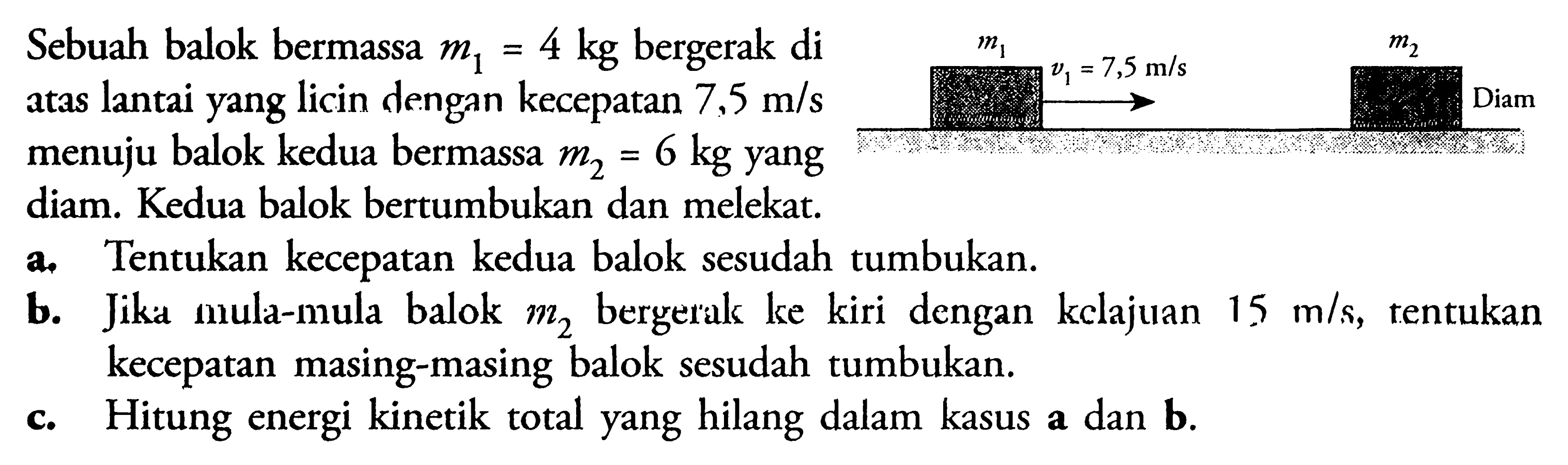 Sebuah balok bermassa  m1=4 kg  bergerak di atas lantai yang licin dengan kecepatan  7,5 m/s  menuju balok kedua bermassa  m2=6 kg  yang diam. Kedua balok bertumbukan dan melekat.  a. Tentukan kecepatan kedua balok sesudah tumbukan. b. Jika mula-mula balok  m2  bergerak ke kiri dengan kclajuan  15 m/s , tentukan kecepatan masing-masing balok sesudah tumbukan. c. Hitung energi kinetik total yang hilang dalam kasus a dan b.