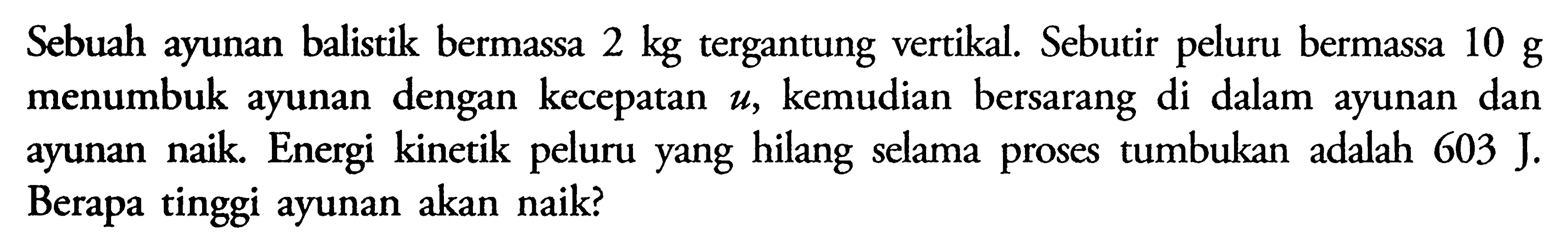 Sebuah ayunan balistik bermassa 2 kg tergantung vertikal. Sebutir peluru bermassa 10 g menumbuk ayunan dengan kecepatan u, kemudian bersarang di dalam ayunan dan ayunan naik. Energi kinetik peluru yang hilang selama proses tumbukan adalah 603 J. Berapa tinggi ayunan akan naik? 