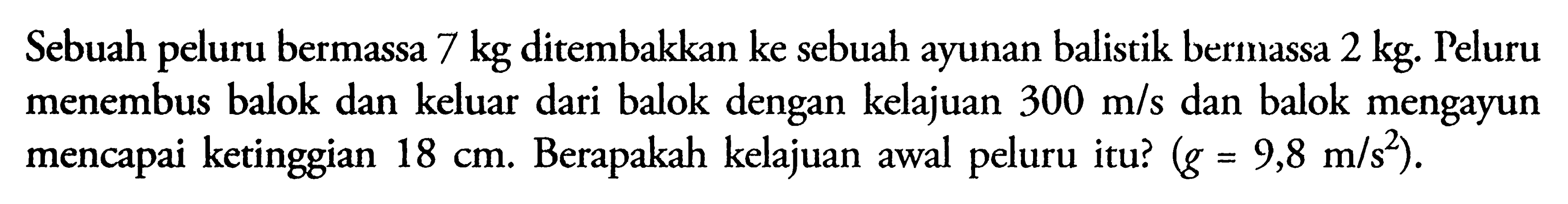 Sebuah peluru bermassa 7 kg ditembakkan ke sebuah ayunan balistik bermassa 2 kg. Peluru menembus balok dan keluar dari balok dengan kelajuan 300 m/s dan balok mengayun mencapai ketinggian 18 cm. Berapakah kelajuan awal peluru itu? (g=9,8 m/(s^2)). 