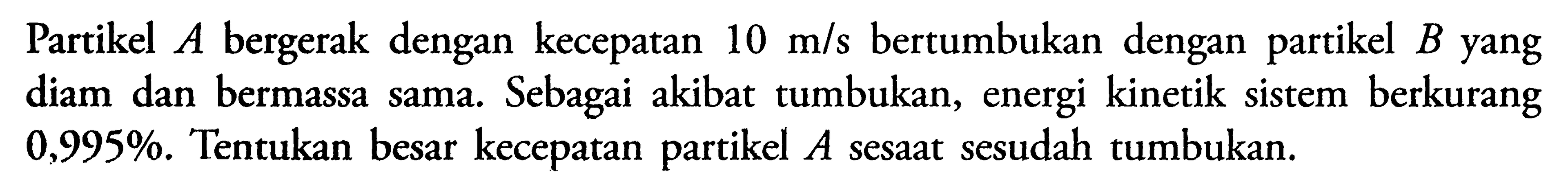 Partikel A bergerak dengan kecepatan 10 m/s bertumbukan dengan partikel B yang diam dan bermassa sama. Sebagai akibat tumbukan, energi kinetik sistem berkurang 0,995%. Tentukan besar kecepatan partikel A sesaat sesudah tumbukan. 