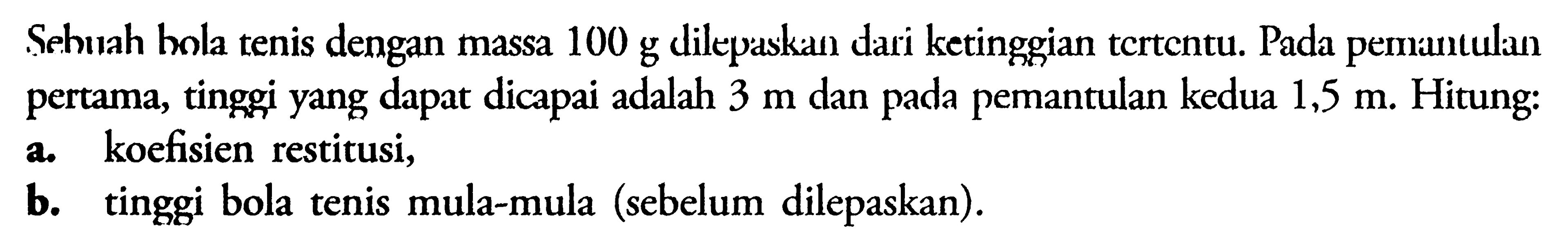 Sehulah bola tenis dengan massa 100 g dilepaskan dari ketinggian tcrtentu. Pada pemantulan pertama, tinggi yang dapat dicapai adalah 3 m dan pada pemantulan kedua 1,5 m Hitung: a. koefisien restitusi, b. tinggi bola tenis mula-mula (sebelum dilepaskan).