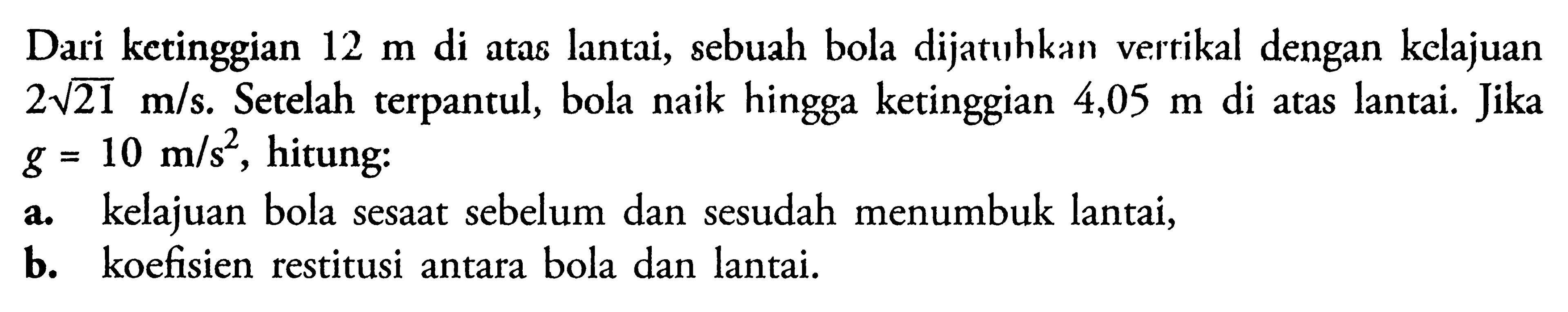 Dari ketinggian  12 m  di atas lantai, sebuah bola dijatuhkan vertikal dengan kelajuan  2 akar(21) m/s . Setelah terpantul, bola naik hingga ketinggian  4,05 m  di atas lantai. Jika  g=10 m/s^2 , hitung:a. kelajuan bola sesaat sebelum dan sesudah menumbuk lantai,b. koefisien restitusi antara bola dan lantai.