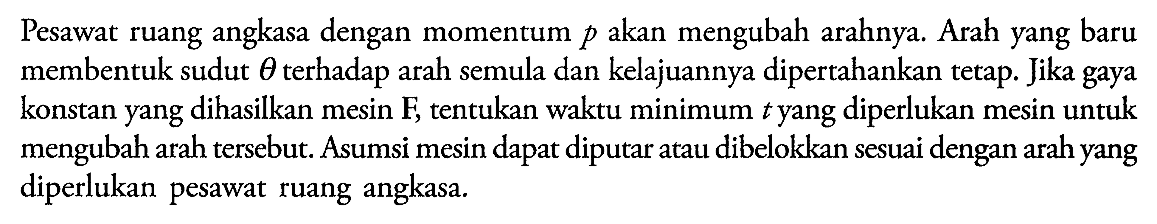 Pesawat ruang angkasa dengan momentum  p  akan mengubah arahnya. Arah yang baru membentuk sudut  theta  terhadap arah semula dan kelajuannya dipertahankan tetap. Jika gaya konstan yang dihasilkan mesin F, tentukan waktu minimum  t  yang diperlukan mesin untuk mengubah arah tersebut. Asumsi mesin dapat diputar atau dibelokkan sesuai dengan arah yang diperlukan pesawat ruang angkasa.