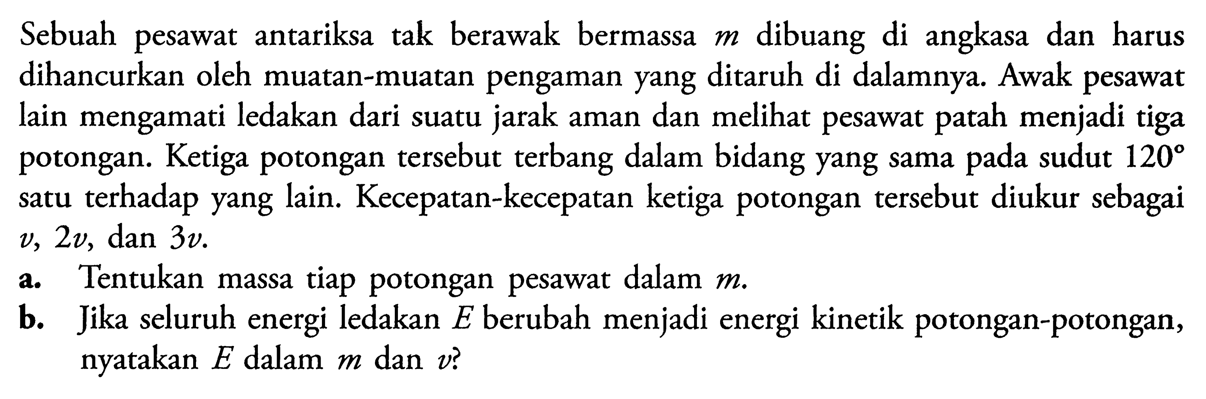 Sebuah pesawat antariksa tak berawak bermassa  m  dibuang di angkasa dan harus dihancurkan oleh muatan-muatan pengaman yang ditaruh di dalamnya. Awak pesawat lain mengamati ledakan dari suatu jarak aman dan melihat pesawat patah menjadi tiga potongan. Ketiga potongan tersebut terbang dalam bidang yang sama pada sudut 120 satu terhadap yang lain. Kecepatan-kecepatan ketiga potongan tersebut diukur sebagai v, 2v, dan  3v. 
a. Tentukan massa tiap potongan pesawat dalam m.
b. Jika seluruh energi ledakan E berubah menjadi energi kinetik potongan-potongan, nyatakan E dalam m dan v?