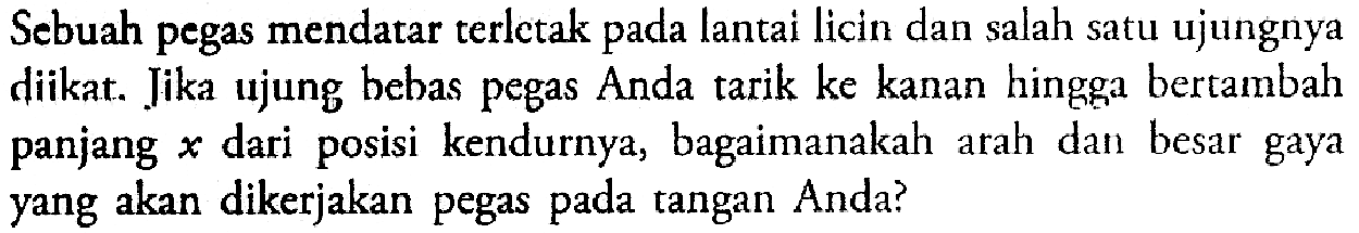 Sebuah pegas mendatar terletak pada lantai licin dan salah satu ujungnya diikat. Jika ujung bebas pegas Anda tarik ke kanan hingga bertambah panjang  x  dari posisi kendurnya, bagaimanakah arah dan besar gaya yang akan dikerjakan pegas pada tangan Anda?