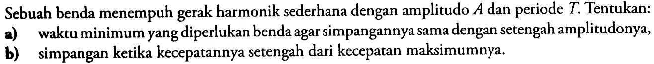 Sebuah benda menempuh gerak harmonik sederhana dengan amplitudo  A  dan periode  T . Tentukan:a) waktu minimum yang diperlukan benda agar simpangannya sama dengan setengah amplitudonya,b) simpangan ketika kecepatannya setengah dari kecepatan maksimumnya.