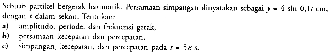 Sebuah partikel bergerak harmonik. Persamaan simpangan dinyatakan sebagai  y=4 sin 0,1 t cm , dengan  t  dalam sekon. Tentukan:a) amplitudo, periode, dan frekuensi gerak,b) persamaan kecepatan dan percepatan,c) simpangan, kecepatan, dan percepatan pada  t=5 pi s .