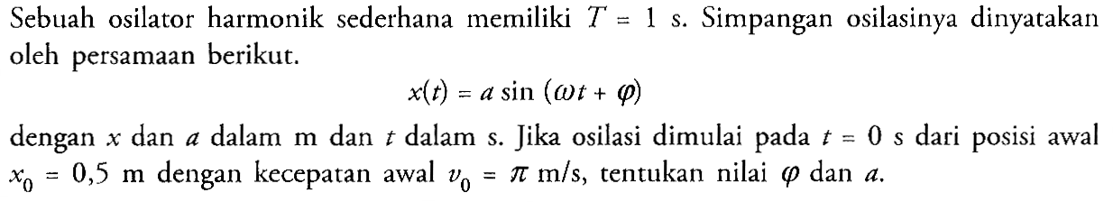 Sebuah osilator harmonik sederhana memiliki T=1 s. Simpangan osilasinya dinyatakan oleh persamaan berikut. x(t)=a sin (omega t+phi) dengan  x  dan  a  dalam  m  dan  t  dalam s. Jika osilasi dimulai pada  t=0 s  dari posisi awal  x0=0,5 m  dengan kecepatan awal  v0=pi m/s, tentukan nilai phi dan a. 