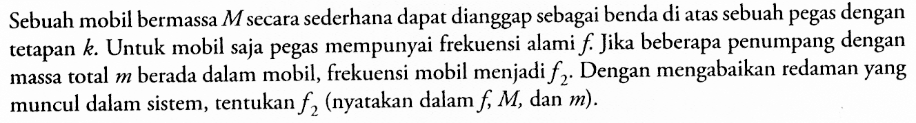 Sebuah mobil bermassa M secara sederhana dapat dianggap sebagai benda di atas sebuah pegas dengan tetapan k. Untuk mobil saja pegas mempunyai frekuensi alami f. Jika beberapa penumpang dengan massa total m berada dalam mobil, frekuensi mobil menjadi f2. Dengan mengabaikan redaman yang muncul dalam sistem, tentukan f2 (nyatakan dalam f, M, dan m).