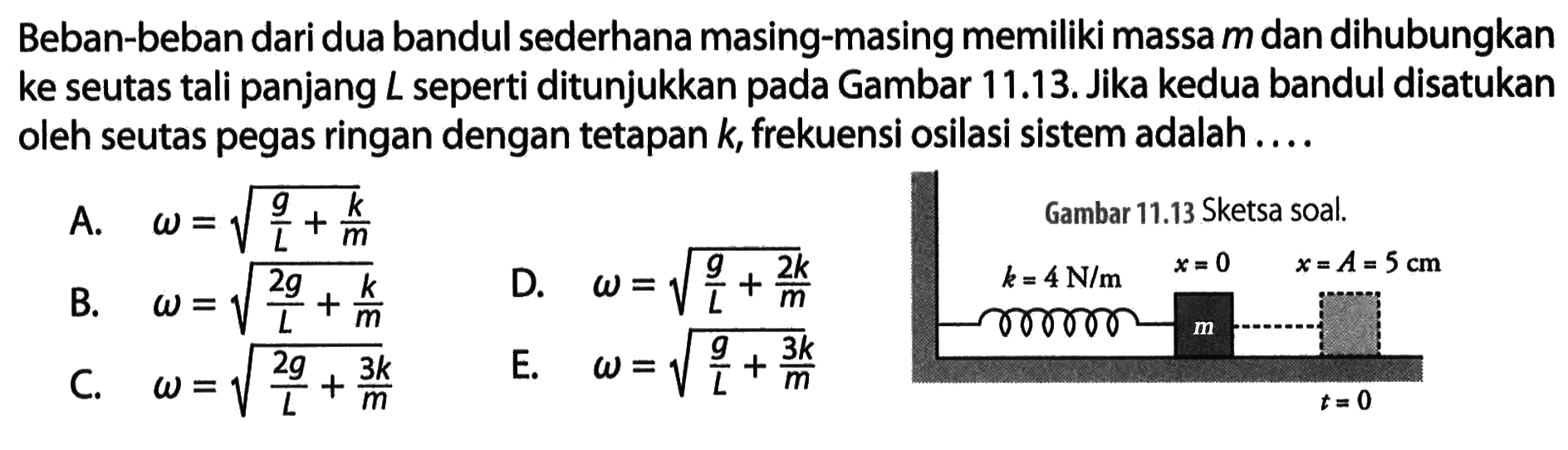 Beban-beban dari dua bandul sederhana masing-masing memiliki massa  m  dan dihubungkan ke seutas tali panjang  L  seperti ditunjukkan pada Gambar 11.13. Jika kedua bandul disatukan oleh seutas pegas ringan dengan tetapan  k , frekuensi osilasi sistem adalah....Gambar 11.13 Sketsa soal.k=4 N/m x=0 x=A=5 mm t=0