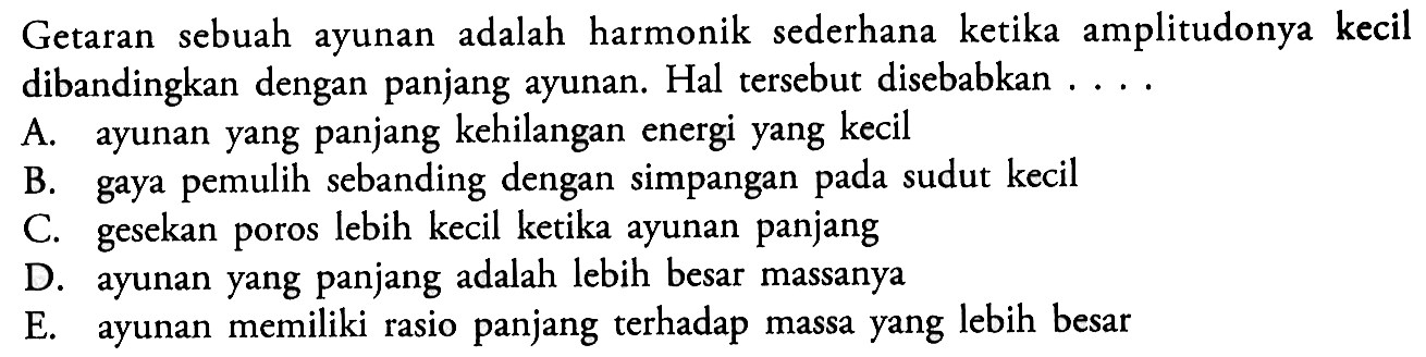 Getaran sebuah ayunan adalah harmonik sederhana ketika amplitudonya kecil dibandingkan dengan panjang ayunan. Hal tersebut disebabkan  .... 
A. ayunan yang panjang kehilangan energi yang kecil
B. gaya pemulih sebanding dengan simpangan pada sudut kecil
C. gesekan poros lebih kecil ketika ayunan panjang
D. ayunan yang panjang adalah lebih besar massanya
E. ayunan memiliki rasio panjang terhadap massa yang lebih besar