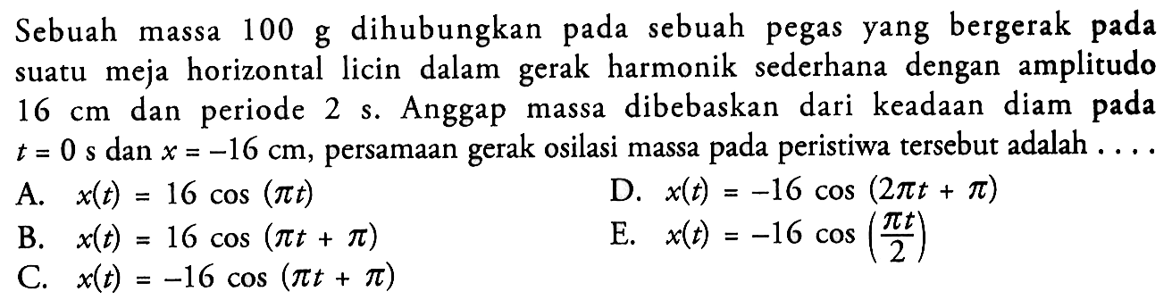 Sebuah massa 100 g dihubungkan pada sebuah pegas yang bergerak pada suatu meja horizontal licin dalam gerak harmonik sederhana dengan amplitudo 16 cm dan periode 2 s. Anggap massa dibebaskan dari keadaan diam pada t=0 s dan x=-16 cm, persamaan gerak osilasi massa pada peristiwa tersebut adalah  .... A. x(t)=16cos(pi t) B. x(t)=16cos(pi t+pi) C. x(t)=-16cos(pi t+pi) D. x(t)=-16cos(2pi t+pi) E. x(t)=-16cos(pi t/2) 