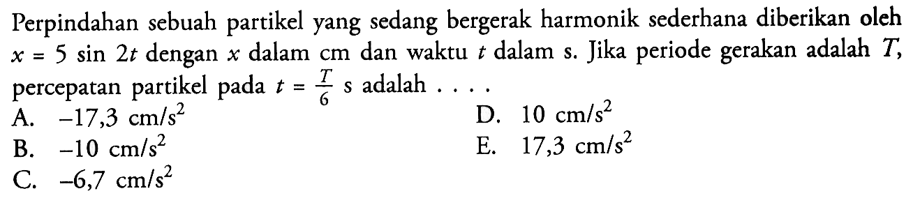 Perpindahan sebuah partikel yang sedang bergerak harmonik sederhana diberikan oleh  x=5sin 2t  dengan  x  dalam  cm  dan waktu t  dalam s. Jika periode gerakan adalah  T , percepatan partikel pada t=T/6  s adalah  ... . 