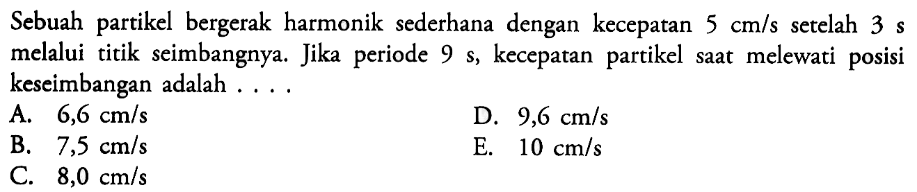 Sebuah partikel bergerak harmonik sederhana dengan kecepatan  5 cm/s  setelah  3 s  melalui titik seimbangnya. Jika periode  9 s , kecepatan partikel saat melewati posisi keseimbangan adalah ....