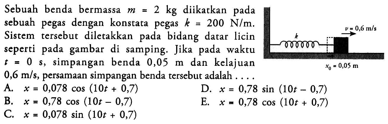 Sebuah benda bermassa  m=2 kg  diikatkan pada sebuah pegas dengan konstata pegas  k=200 N/m. Sistem tersebut diletakkan pada bidang datar licin seperti pada gambar di samping. Jika pada waktu  t=0  s, simpangan benda 0,05 m dan kelajuan 0,6 m/s , persamaan simpangan benda tersebut adalah  ... k v=0,6 m/s x0=0,05 m