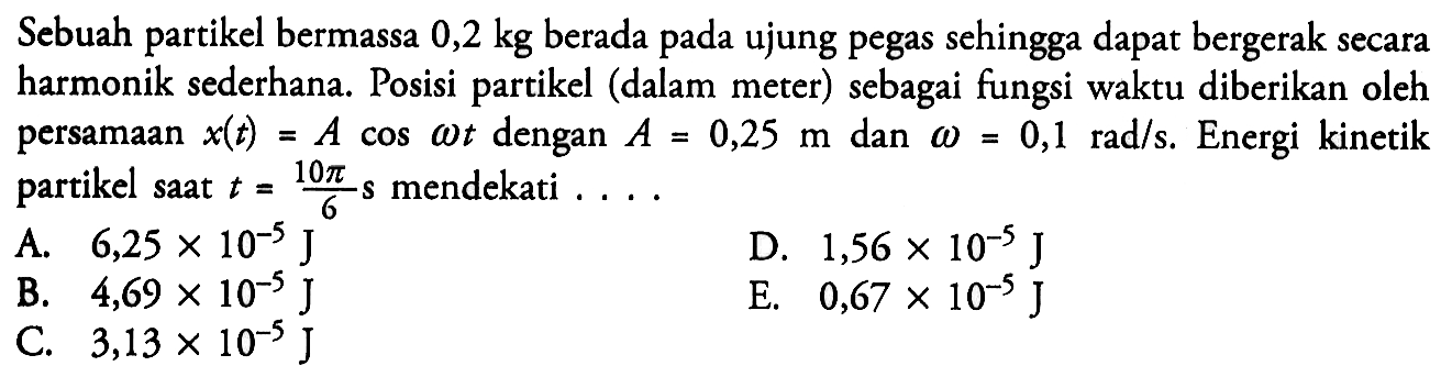 Sebuah partikel bermassa 0,2 kg berada pada ujung pegas sehingga dapat bergerak secara harmonik sederhana. Posisi partikel (dalam meter) sebagai fungsi waktu diberikan oleh persamaan x(t)=A cos(omega t) dengan A=0,25 m dan omega=0,1 rad/s. Energi kinetik partikel saat t=(10 pi)/6 s mendekati .... 