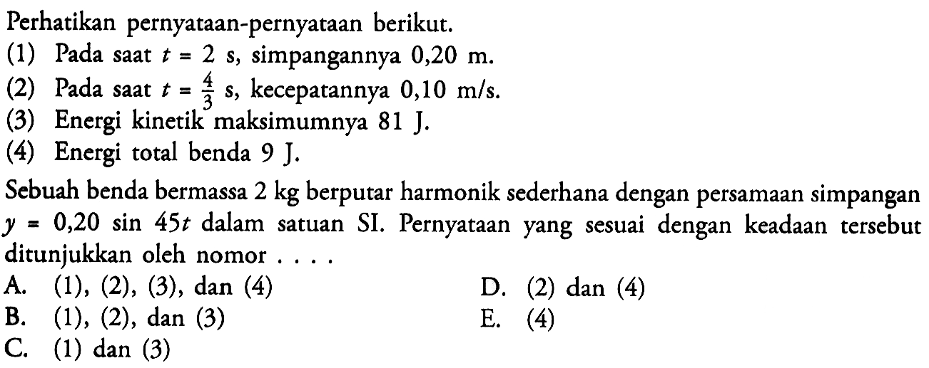 Perhatikan pernyataan-pernyataan berikut.
(1) Pada saat t=2 s, simpangannya 0,20 m.
(2) Pada saat  t=4/3 s, kecepatannya 0,10 m/s.
(3) Energi kinetik maksimumnya  81 J.
(4) Energi total benda  9 J.
Sebuah benda bermassa 2 kg berputar harmonik sederhana dengan persamaan simpangan  y=0,20 sin 45 t  dalam satuan SI. Pernyataan yang sesuai dengan keadaan tersebut ditunjukkan oleh nomor ....
