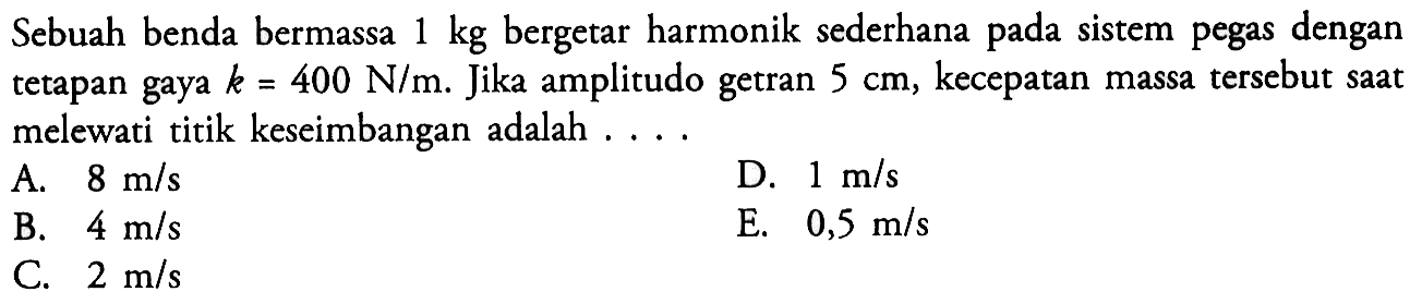 Sebuah benda bermassa 1 kg bergetar harmonik sederhana pada sistem pegas dengan tetapan gaya k=400 N/m. Jika amplitudo getran 5 cm, kecepatan massa tersebut saat melewati titik keseimbangan adalah....