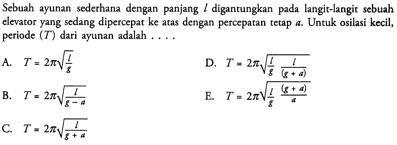 Sebuah ayunan sederhana dengan panjang l digantungkan pada langit-langit sebuah elevator yang sedang dipercepat ke atas dengan percepatan tetap a. Untuk osilasi kecil, periode (T) dari ayunan adalah ....