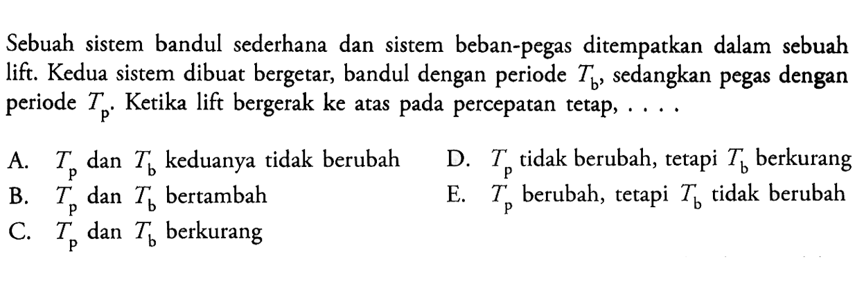 Sebuah sistem bandul sederhana dan sistem beban-pegas ditempatkan dalam sebuah lift. Kedua sistem dibuat bergetar, bandul dengan periode Tb, sedangkan pegas dengan periode Tp, Ketika lift bergerak ke atas pada percepatan tetap, .... A. Tp dan Tb keduanya tidak berubah D. Tp tidak berubah, tetapi Tb berkurang B. Tp dan Tb bertambah E. Tp berubah, tetapi Tb tidak berubah C. Tp dan Tb berkurang