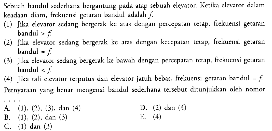 Sebuah bandul sederhana bergantung pada atap sebuah elevator. Ketika elevator dalam keadaan diam, frekuensi getaran bandul adalah  f .(1) Jika elevator sedang bergerak ke atas dengan percepatan tetap, frekuensi getaran bandul >  f .(2) Jika elevator sedang bergerak ke atas dengan kecepatan tetap, frekuensi getaran bandul  =f . (3) Jika elevator sedang bergerak ke bawah dengan percepatan tetap, frekuensi getaran bandul <f.(4) Jika tali elevator terputus dan elevator jatuh bebas, frekuensi getaran bandul  =f .Pernyataan yang benar mengenai bandul sederhana tersebut ditunjukkan oleh nomor