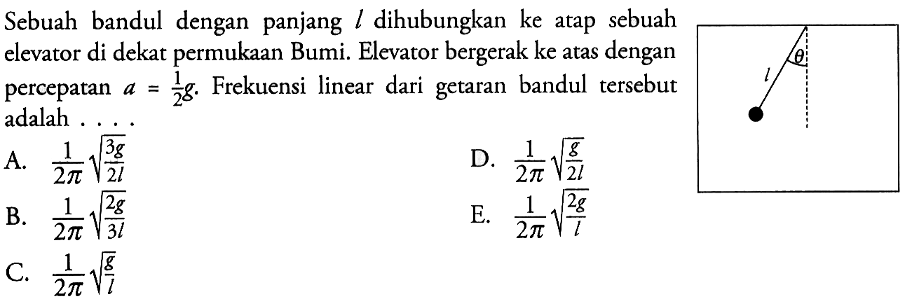 Sebuah bandul dengan panjang l dihubungkan ke atap sebuah elevator di dekat permukaan Bumi. Elevator bergerak ke atas dengan percepatan a = 1/2 g. Frekuensi linear dari getaran bandul tersebut adalah ....Sudut bandul = theta