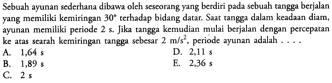 Sebuah ayunan sederhana dibawa oleh seseorang yang berdiri pada sebuah tangga berjalan yang memiliki kemiringan 30 terhadap bidang datar. Saat tangga dalam keadaan diam, ayunan memiliki periode 2 s. Jika tangga kemudian mulai berjalan dengan percepatan ke atas searah kemiringan tangga sebesar 2 m/s^2, periode ayunan adalah ....