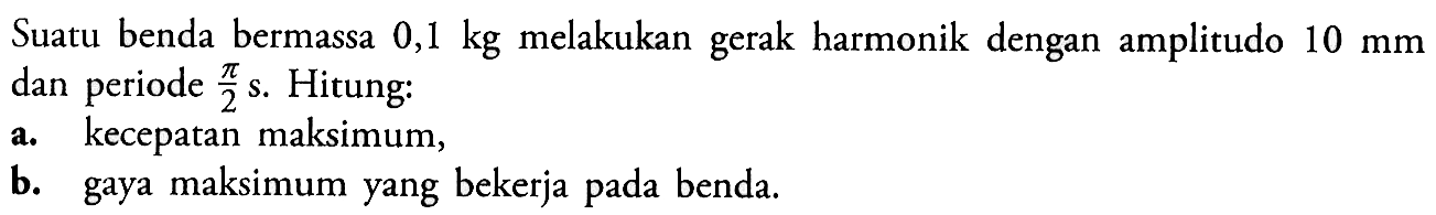 Suatu benda bermassa 0,1kg melakukan gerak harmonik dengan amplitudo 10mm dan periode pi/2 s. Hitung:a. kecepatan maksimum,b. gaya maksimum yang bekerja pada benda.