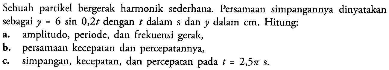 Sebuah partikel bergerak harmonik sederhana. Persamaan simpangannya dinyatakan sebagai y=6 sin 0,2t dengan t dalam s dan y dalam cm. Hitung: a. amplitudo, periode, dan frekuensi gerak, b. persamaan kecepatan dan percepatannya, c. simpangan, kecepatan, dan percepatan pada t=2,5 pi s.