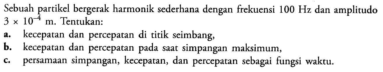 Sebuah partikel bergerak harmonik sederhana dengan frekuensi 100 Hz dan amplitudo 3x10^-4 m. Tentukan:a. kecepatan dan percepatan di titik seimbang,b. kecepatan dan percepatan pada saat simpangan maksimum,c. persamaan simpangan, kecepatan, dan percepatan sebagai fungsi waktu.