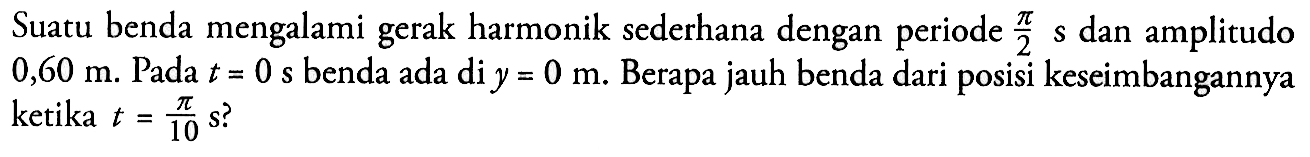 Suatu benda mengalami gerak harmonik sederhana dengan periode pi/2 s dan amplitudo 0,60 m. Pada t=0 s benda ada di y=0 m. Berapa jauh benda dari posisi keseimbangannya ketika t=pi/10 s?